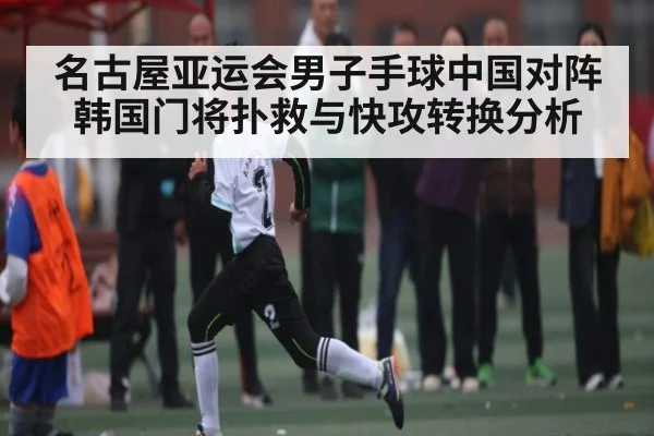 名古屋亚运会男子手球中国对阵韩国门将扑救与快攻转换分析