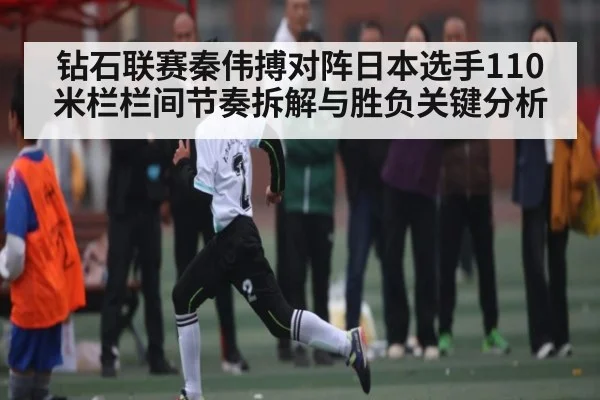 钻石联赛秦伟搏对阵日本选手110米栏栏间节奏拆解与胜负关键分析